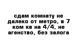 сдам комнату не далеко от метро, в 7 ком кв на 4/4, не агенство, без залога